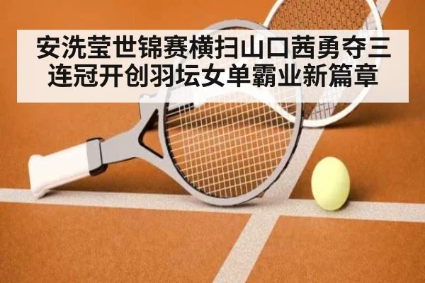 安洗莹世锦赛横扫山口茜勇夺三连冠开创羽坛女单霸业新篇章