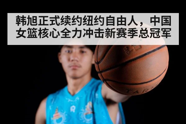 韩旭正式续约纽约自由人,中国女篮核心全力冲击新赛季总冠军