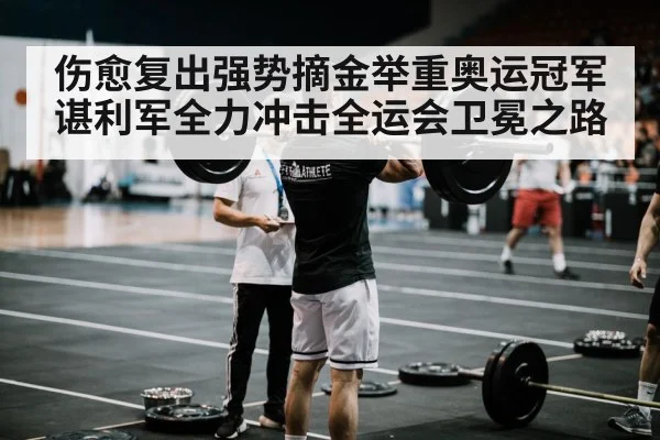 伤愈复出强势摘金举重奥运冠军谌利军全力冲击全运会卫冕之路