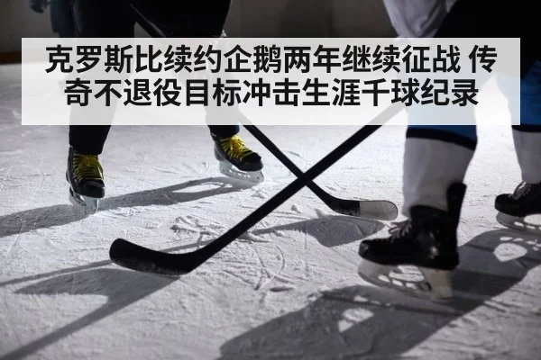克罗斯比续约企鹅两年继续征战 传奇不退役目标冲击生涯千球纪录